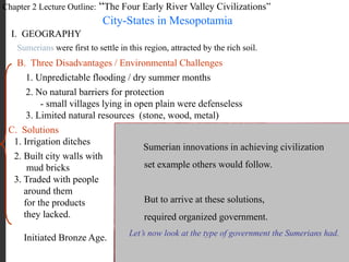 Chapter 2 Lecture Outline: “The Four Early River Valley Civilizations”
City-States in Mesopotamia
I. GEOGRAPHY
PP Design of T. Loessin; Akins H.S.
Sumerians were first to settle in this region, attracted by the rich soil.
B. Three Disadvantages / Environmental Challenges
1. Unpredictable flooding / dry summer months
2. No natural barriers for protection
- small villages lying in open plain were defenseless
3. Limited natural resources (stone, wood, metal)
C. Solutions
1. Irrigation ditches
2. Built city walls with
mud bricks
3. Traded with people
around them
for the products
they lacked.
Initiated Bronze Age.
Sumerian innovations in achieving civilization
set example others would follow.
But to arrive at these solutions,
required organized government.
Let’s now look at the type of government the Sumerians had.
 