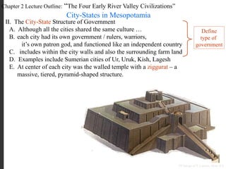 Chapter 2 Lecture Outline: “The Four Early River Valley Civilizations”
City-States in Mesopotamia
II. The City-State Structure of Government
A. Although all the cities shared the same culture …
B. each city had its own government / rulers, warriors,
it’s own patron god, and functioned like an independent country
C. includes within the city walls and also the surrounding farm land
D. Examples include Sumerian cities of Ur, Uruk, Kish, Lagesh
E. At center of each city was the walled temple with a ziggurat – a
massive, tiered, pyramid-shaped structure.
PP Design of T. Loessin; Akins H.S.
Define
type of
government
 