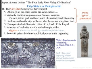 Chapter 2 Lecture Outline: “The Four Early River Valley Civilizations”
City-States in Mesopotamia
II. The City-State Structure of Government
A. Although all the cities shared the same culture …
B. each city had its own government / rulers, warriors,
it’s own patron god, and functioned like an independent country
C. includes within the city walls and also the surrounding farm land
D. Examples include Sumerian cities of Ur, Uruk, Kish, Lagesh
E. At center of each city was the walled temple with a
ziggurat – a massive, tiered, pyramid-shaped structure.
PP Design of T. Loessin; Akins H.S.
F. Powerful priests held much political power in the beginning.
Right: Standing nude
"priest-king,"
ca. 3300–3000 B.C.;
Uruk.
Left: Bas-relief
depicting priests
intervening between
worshipers and gods.
Define
type of
government
 