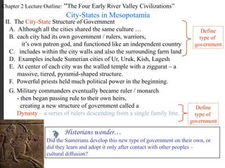 Chapter 2 Lecture Outline: “The Four Early River Valley Civilizations”
City-States in Mesopotamia
II. The City-State Structure of Government
A. Although all the cities shared the same culture …
B. each city had its own government / rulers, warriors,
it’s own patron god, and functioned like an independent country
C. includes within the city walls and also the surrounding farm land
Define
type of
government
D. Examples include Sumerian cities of Ur, Uruk, Kish, Lagesh
E. At center of each city was the walled temple with a ziggurat – a
massive, tiered, pyramid-shaped structure.
F. Powerful priests held much political power in the beginning.
G. Military commanders eventually became ruler / monarch
- then began passing rule to their own heirs,
creating a new structure of government called a
Dynasty – a series of rulers descending from a single family line.
Define
type of
government
Historians wonder…
Did the Sumerians develop this new type of government on their own, or
did they learn and adopt it only after contact with other peoples –
cultural diffusion?
 