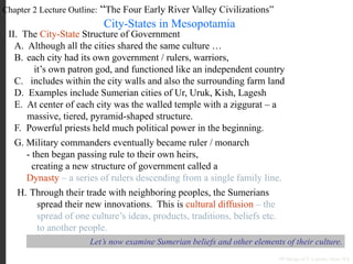 Chapter 2 Lecture Outline: “The Four Early River Valley Civilizations”
City-States in Mesopotamia
II. The City-State Structure of Government
A. Although all the cities shared the same culture …
B. each city had its own government / rulers, warriors,
it’s own patron god, and functioned like an independent country
C. includes within the city walls and also the surrounding farm land
D. Examples include Sumerian cities of Ur, Uruk, Kish, Lagesh
E. At center of each city was the walled temple with a ziggurat – a
massive, tiered, pyramid-shaped structure.
PP Design of T. Loessin; Akins H.S.
F. Powerful priests held much political power in the beginning.
G. Military commanders eventually became ruler / monarch
- then began passing rule to their own heirs,
creating a new structure of government called a
Dynasty – a series of rulers descending from a single family line.
H. Through their trade with neighboring peoples, the Sumerians
spread their new innovations. This is cultural diffusion – the
spread of one culture’s ideas, products, traditions, beliefs etc.
to another people.
Let’s now examine Sumerian beliefs and other elements of their culture.
 