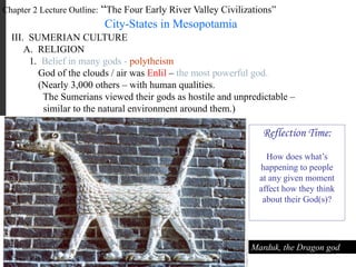 Chapter 2 Lecture Outline: “The Four Early River Valley Civilizations”
City-States in Mesopotamia
III. SUMERIAN CULTURE
A. RELIGION
A Sumerian warrior-god, gold figurine, ca. 2,400-2,500 B.C.E.
1. Belief in many gods - polytheism
God of the clouds / air was Enlil – the most powerful god.
(Nearly 3,000 others – with human qualities.
The Sumerians viewed their gods as hostile and unpredictable –
similar to the natural environment around them.)
Marduk, the Dragon god
Reflection Time:
How does what’s
happening to people
at any given moment
affect how they think
about their God(s)?
 