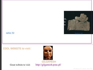 GILGAMESH
Great website to visit: http://gilgamesh.psnc.pl/
COOL WEBSITE to visit:
PP Design of T. Loessin; Akins H.S.
DID YOU KNOW…
Like many ancient civilizations, the Sumerians also had “a flood story.”
That’s not surprising given their challenging environment sitting
between two unpredictable rivers…in their view, such a
cataclysmic event did, indeed, destroy their “entire world.”
The Epic of Gilgamesh is, perhaps, the oldest written story on Earth.
It comes to us from ancient Sumeria, and was originally written on
12 clay tablets in cuneiform script. It is about the adventures of the
cruel King Gilgamesh of Uruk (ca. 2750 and 2500 BCE).
In tablet XI we read about Per-napishtim, a man who built a boat
and was saved from a great flood brought about by angry gods.
On p. 77 in your textbook you can compare Per-napishtim’s story to Noah’s story in the
biblical book of Genesis as well as a “flood story” from India.
Tablet XI
 