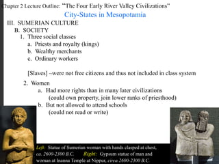 Chapter 2 Lecture Outline: “The Four Early River Valley Civilizations”
City-States in Mesopotamia
III. SUMERIAN CULTURE
B. SOCIETY
1. Three social classes
a. Priests and royalty (kings)
b. Wealthy merchants
c. Ordinary workers
[Slaves] –were not free citizens and thus not included in class system
2. Women
Left: Statue of Sumerian woman with hands clasped at chest,
ca. 2600-2300 B.C. Right: Gypsum statue of man and
woman at Inanna Temple at Nippur, circa 2600-2300 B.C.
a. Had more rights than in many later civilizations
(could own property, join lower ranks of priesthood)
b. But not allowed to attend schools
(could not read or write)
 