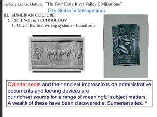 Chapter 2 Lecture Outline: “The Four Early River Valley Civilizations”
City-States in Mesopotamia
III. SUMERIAN CULTURE
C. SCIENCE & TECHNOLOGY
1. One of the first writing systems - Cuneiform
Cylinder seals and their ancient impressions on administrative
documents and locking devices are
our richest source for a range of meaningful subject matters.
A wealth of these have been discovered at Sumerian sites. *
 