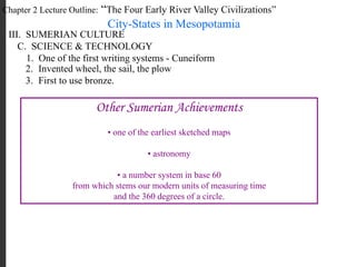 Chapter 2 Lecture Outline: “The Four Early River Valley Civilizations”
City-States in Mesopotamia
III. SUMERIAN CULTURE
C. SCIENCE & TECHNOLOGY
1. One of the first writing systems - Cuneiform
2. Invented wheel, the sail, the plow
3. First to use bronze.
Other Sumerian Achievements
• one of the earliest sketched maps
• astronomy
• a number system in base 60
from which stems our modern units of measuring time
and the 360 degrees of a circle.
 