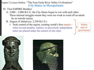 Chapter 2 Lecture Outline: “The Four Early River Valley Civilizations”
City-States in Mesopotamia
IV. First EMPIRE Builders
A. 3,000 – 2,000 B.C.E. the City-States began to war with each other.
These internal struggles meant they were too weak to ward off an attack
by an outside enemy.
B. Sargon of Akkad (ca. 2,350 B.C.E.)
1. Took control of the region, creating world’s first empire -
when several peoples, nations, or previously independent
states are placed under the control of one ruler.
Define
type of
government
 