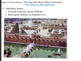 Chapter 2 Lecture Outline: “The Four Early River Valley Civilizations”
City-States in Mesopotamia
C. Babylonian Empire
1. Overtook Sumerians around 2,000 B.C.
2. Built capital, Babylon, on Euphrates river
 