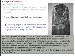 3. Reign of Hammurabi
a. Famous Code of Law
A total of 282 laws are etched on this 7 ft. 5 in. tall black basalt pillar (stele). The top
portion, shown here, depicts Hammurabi with Shamash, the sun god. Shamash is
presenting to Hammurabi a staff and ring, which symbolize the power to administer
the law. Although Hammurabi's Code is not the first code of laws (the first records
date four centuries earlier), it is the best preserved legal document reflecting the
social structure of Babylon during Hammurabi's rule.
This amazing find was discovered in 1901 and today is in the famous Louvre Museum
in Paris, France.
• he wisely took all the laws of the region’s city-states
and unified them into one code. This helped unify
the region.
• Engraved in stone, erected all over the empire.
Why do you think Hammurabi thought it
important to place all the cities within his
Empire under the same uniform code of laws?
And why do you think he believed it important
to place the laws in prominent locations so the
people could visibly see them?
PP Design of T. Loessin; Akins H.S.
 