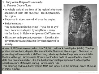 3. Babylonian Reign of Hammurabi
a. Famous Code of Law
A total of 282 laws are etched on this 7 ft. 5 in. tall black basalt pillar (stele). The top
portion, shown here, depicts Hammurabi with Shamash, the sun god. Shamash is
presenting to Hammurabi a staff and ring, which symbolize the power to administer
the law. Although Hammurabi's Code is not the first code of laws (the first records
date four centuries earlier), it is the best preserved legal document reflecting the
social structure of Babylon during Hammurabi's rule.
This amazing find was discovered in 1901 and today is in the famous Louvre Museum
in Paris, France.
• he wisely took all the laws of the region’s city-states
and unified them into one code. This helped unify
the region.
• Engraved in stone, erected all over the empire.
PP Design of T. Loessin; Akins H.S.
• Strict in nature –
“the punishment fits the crime” / “eye for an eye”
Such laws were adopted by neighbors – many
similar found in Hebrew scriptures (Old Testament)
• His act set an important precedent – idea that the
government was responsible for what occurred in
society.
 