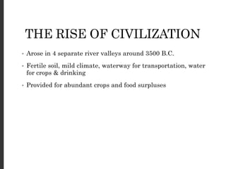THE RISE OF CIVILIZATION
• Arose in 4 separate river valleys around 3500 B.C.
• Fertile soil, mild climate, waterway for transportation, water
for crops & drinking
• Provided for abundant crops and food surpluses
 