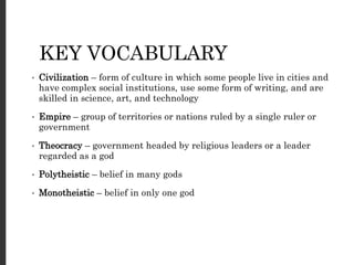 KEY VOCABULARY
• Civilization – form of culture in which some people live in cities and
have complex social institutions, use some form of writing, and are
skilled in science, art, and technology
• Empire – group of territories or nations ruled by a single ruler or
government
• Theocracy – government headed by religious leaders or a leader
regarded as a god
• Polytheistic – belief in many gods
• Monotheistic – belief in only one god
 