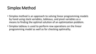 Simplex Method
• Simplex method is an approach to solving linear programming models
by hand using slack variables, tableaus, and pivot variables as a
means to finding the optimal solution of an optimization problem.
• Simplex tableau is used to perform row operations on the linear
programming model as well as for checking optimality.
 