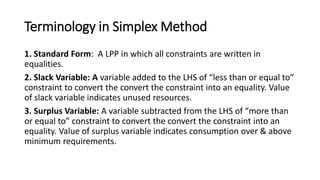 Terminology in Simplex Method
1. Standard Form: A LPP in which all constraints are written in
equalities.
2. Slack Variable: A variable added to the LHS of “less than or equal to”
constraint to convert the convert the constraint into an equality. Value
of slack variable indicates unused resources.
3. Surplus Variable: A variable subtracted from the LHS of “more than
or equal to” constraint to convert the convert the constraint into an
equality. Value of surplus variable indicates consumption over & above
minimum requirements.
 