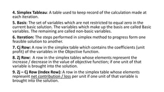4. Simplex Tableau: A table used to keep record of the calculation made at
each iteration.
5. Basis: The set of variables which are not restricted to equal zero in the
current basic solution. The variables which make up the basis are called Basic
variables. The remaining are called non-basic variables.
6. Iteration: The steps performed in simplex method to progress form one
feasible solution to another.
7. Cj Row: A row in the simplex table which contains the coefficients (unit
profit) of the variables in the Objective function.
8. Zj Row: A row in the simplex tables whose elements represent the
increase / decrease in the value of objective function; if one unit of that
variable is brought into the solution.
9. Zj – Cj Row (Index Row): A row in the simplex table whose elements
represent net contribution / loss per unit if one unit of that variable is
brought into the solution.
 