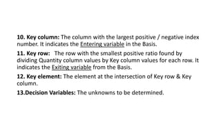 10. Key column: The column with the largest positive / negative index
number. It indicates the Entering variable in the Basis.
11. Key row: The row with the smallest positive ratio found by
dividing Quantity column values by Key column values for each row. It
indicates the Exiting variable from the Basis.
12. Key element: The element at the intersection of Key row & Key
column.
13.Decision Variables: The unknowns to be determined.
 