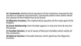 14. Constraints: Mathematical equations of the limitations imposed by the
situation or problem characteristics. Constraints define limits within which
the solution of the Problem has to be found.
15.Objective Function: The mathematical equation of the major goal of the
Problem.
16.Linear Relationship: Each Variable appears in only one term & only the
first power.
17.Feasible Solution: A set of values of Decision Variables which satisfy all
the constraints.
18.Optimal Solution: A Feasible Solution which optimizes the Objective
Function.
 