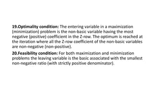 19.Optimality condition: The entering variable in a maximization
(minimization) problem is the non-basic variable having the most
negative (positive) coefficient in the Z-row. The optimum is reached at
the iteration where all the Z-row coefficient of the non-basic variables
are non-negative (non-positive).
20.Feasibility condition: For both maximization and minimization
problems the leaving variable is the basic associated with the smallest
non-negative ratio (with strictly positive denominator).
 