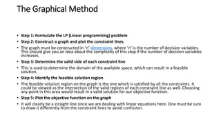 The Graphical Method
• Step 1: Formulate the LP (Linear programming) problem
• Step 2: Construct a graph and plot the constraint lines
• The graph must be constructed in ‘n’ dimensions, where ‘n’ is the number of decision variables.
This should give you an idea about the complexity of this step if the number of decision variables
increases.
• Step 3: Determine the valid side of each constraint line
• This is used to determine the domain of the available space, which can result in a feasible
solution.
• Step 4: Identify the feasible solution region
• The feasible solution region on the graph is the one which is satisfied by all the constraints. It
could be viewed as the intersection of the valid regions of each constraint line as well. Choosing
any point in this area would result in a valid solution for our objective function.
• Step 5: Plot the objective function on the graph
• It will clearly be a straight line since we are dealing with linear equations here. One must be sure
to draw it differently from the constraint lines to avoid confusion.
 