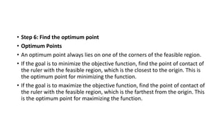 • Step 6: Find the optimum point
• Optimum Points
• An optimum point always lies on one of the corners of the feasible region.
• If the goal is to minimize the objective function, find the point of contact of
the ruler with the feasible region, which is the closest to the origin. This is
the optimum point for minimizing the function.
• If the goal is to maximize the objective function, find the point of contact of
the ruler with the feasible region, which is the farthest from the origin. This
is the optimum point for maximizing the function.
 