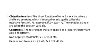 • Objective function: The direct function of form Z = ax + by, where a
and b are constant, which is reduced or enlarged is called the
objective function. For example, if Z = 10x + 7y. The variables x and y
are called the decision variable.
• Constraints: The restrictions that are applied to a linear inequality are
called constraints.
• Non-negative constraints: x > 0, y > 0 etc.
• General constraints: x + y > 40, 2x + 9y ≥ 40 etc.
 