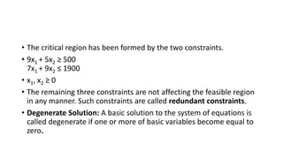 • The critical region has been formed by the two constraints.
• 9x1 + 5x2 ≥ 500
7x1 + 9x2 ≤ 1900
• x1, x2 ≥ 0
• The remaining three constraints are not affecting the feasible region
in any manner. Such constraints are called redundant constraints.
• Degenerate Solution: A basic solution to the system of equations is
called degenerate if one or more of basic variables become equal to
zero.
 