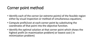 Corner point method
• Identify each of the corner (or extreme points) of the feasible region
either by visual inspection or method of simultaneous equations.
• Compute profit/cost at each corner point by substituting the
coordinates of that point into the objective function.
• Identify the optimal solution at that corner point which shows the
highest profit (in maximization problem) or lowest cost ( in
minimization problem)
 