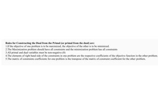 Rules for Constructing the Dual from the Primal (or primal from the dual) are:
1.If the objective of one problem is to be maximized, the objective of the other is to be minimized.
2.The Maximization problem should have all constraints and the minimization problem has all constraints
3.All primal and dual variables must be non-negative (0)
4.The elements of right hand side of the constraints in one problem are the respective coefficients of the objective function in the other problem.
5.The matrix of constraints coefficients for one problem is the transpose of the matrix of constraint coefficient for the other problem.
 