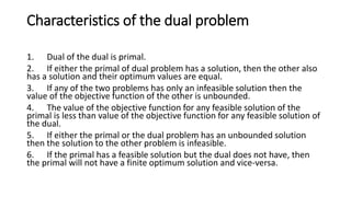 Characteristics of the dual problem
1. Dual of the dual is primal.
2. If either the primal of dual problem has a solution, then the other also
has a solution and their optimum values are equal.
3. If any of the two problems has only an infeasible solution then the
value of the objective function of the other is unbounded.
4. The value of the objective function for any feasible solution of the
primal is less than value of the objective function for any feasible solution of
the dual.
5. If either the primal or the dual problem has an unbounded solution
then the solution to the other problem is infeasible.
6. If the primal has a feasible solution but the dual does not have, then
the primal will not have a finite optimum solution and vice-versa.
 