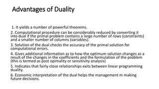 Advantages of Duality
1. It yields a number of powerful theorems.
2. Computational procedure can be considerably reduced by converting it
into dual if the primal problem contains a large number of rows (constraints)
and a smaller number of columns (variables).
3. Solution of the dual checks the accuracy of the primal solution for
computational errors.
4. Gives additional information as to how the optimum solution changes as a
result of the changes in the coefficients and the formulation of the problem
(this is termed as post opimality or sensitivity analysis)
5. Indicates that fairly close relationships exits between linear programming
duality.
6. Economic interpretation of the dual helps the management m making
future decisions.
 