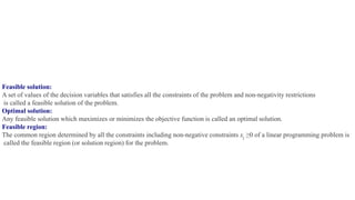 Feasible solution:
A set of values of the decision variables that satisfies all the constraints of the problem and non-negativity restrictions
is called a feasible solution of the problem.
Optimal solution:
Any feasible solution which maximizes or minimizes the objective function is called an optimal solution.
Feasible region:
The common region determined by all the constraints including non-negative constraints xj ≥0 of a linear programming problem is
called the feasible region (or solution region) for the problem.
 