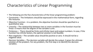 Characteristics of Linear Programming
• The following are the five characteristics of the linear programming problem:
• Constraints – The limitations should be expressed in the mathematical form, regarding
the resource.
• Objective Function – In a problem, the objective function should be specified in a
quantitative way.
• Linearity – The relationship between two or more variables in the function must be
linear. It means that the degree of the variable is one.
• Finiteness – There should be finite and infinite input and output numbers. In case, if the
function has infinite factors, the optimal solution is not feasible.
• Non-negativity – The variable value should be positive or zero. It should not be a
negative value.
• Decision Variables – The decision variable will decide the output. It gives the ultimate
solution of the problem. For any problem, the first step is to identify the decision
variables.
 
