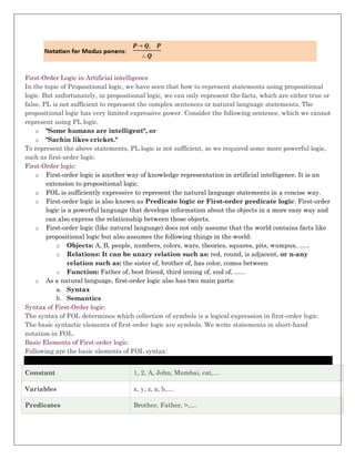 First-Order Logic in Artificial intelligence
In the topic of Propositional logic, we have seen that how to represent statements using propositional
logic. But unfortunately, in propositional logic, we can only represent the facts, which are either true or
false. PL is not sufficient to represent the complex sentences or natural language statements. The
propositional logic has very limited expressive power. Consider the following sentence, which we cannot
represent using PL logic.
o "Some humans are intelligent", or
o "Sachin likes cricket."
To represent the above statements, PL logic is not sufficient, so we required some more powerful logic,
such as first-order logic.
First-Order logic:
o First-order logic is another way of knowledge representation in artificial intelligence. It is an
extension to propositional logic.
o FOL is sufficiently expressive to represent the natural language statements in a concise way.
o First-order logic is also known as Predicate logic or First-order predicate logic. First-order
logic is a powerful language that develops information about the objects in a more easy way and
can also express the relationship between those objects.
o First-order logic (like natural language) does not only assume that the world contains facts like
propositional logic but also assumes the following things in the world:
o Objects: A, B, people, numbers, colors, wars, theories, squares, pits, wumpus, ......
o Relations: It can be unary relation such as: red, round, is adjacent, or n-any
relation such as: the sister of, brother of, has color, comes between
o Function: Father of, best friend, third inning of, end of, ......
o As a natural language, first-order logic also has two main parts:
a. Syntax
b. Semantics
Syntax of First-Order logic:
The syntax of FOL determines which collection of symbols is a logical expression in first-order logic.
The basic syntactic elements of first-order logic are symbols. We write statements in short-hand
notation in FOL.
Basic Elements of First-order logic:
Following are the basic elements of FOL syntax:
x
Constant 1, 2, A, John, Mumbai, cat,....
Variables x, y, z, a, b,....
Predicates Brother, Father, >,....
 