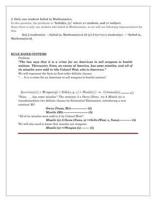 5. Only one student failed in Mathematics.
In this question, the predicate is "failed(x, y)," where x= student, and y= subject.
Since there is only one student who failed in Mathematics, so we will use following representation for
this:
∃(x) [ student(x) → failed (x, Mathematics) ∧∀ (y) [¬(x==y) ∧ student(y) → ¬failed (x,
Mathematics)].
RULE BASED SYSTEMS
Problem;
“The law says that it is a crime for an American to sell weapons to hostile
nations. Thecountry Nono, an enemy of America, has some missiles, and all of
its missiles were sold to itby Colonel West, who is American.”
We will represent the facts as first-order definite clauses
". . . It is a crime for an American to sell weapons to hostile nations":
--------- (1)
"Nono . . . has some missiles." The sentence 3 x Owns (Nono, .rc) A Missile (x) is
transformedinto two definite clauses by Existential Elimination, introducing a new
constant M1:
Owns (Nono, M1)------------------ (2)
Missile (Ml) --------------------------- (3)
"All of its missiles were sold to it by Colonel West":
Missile (x) A Owns (Nono, x) =>Sells (West, z, Nono)------------- (4)
We will also need to know that missiles are weapons:
Missile (x) =>Weapon (x) -------- (5)
 