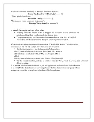 We must know that an enemy of America counts as "hostile":
Enemy (x, America) =>Hostile(x) -------- (6)
"West, who is American":
American (West)--------------- (7)
"The country Nono, an enemy of America ":
Enemy (Nono, America) -----------(8)
A simple forward-chaining algorithm:
 Starting from the known facts, it triggers all the rules whose premises are
satisfied,adding their conclusions lo the known facts
 The process repeats until the query is answered or no new facts are added.
Notice that afact is not "new" if it is just renamingof a known fact.
We will use our crime problem to illustrate how FOL-FC-ASK works. The implication
sentencesare (1), (4), (5), and (6). Two iterations are required:
 On the first iteration, rule (1) has unsatisfied premises.
Rule (4) is satisfied with {x/Ml), and Sells (West, M1, Nono) is
added.Rule (5) is satisfied with {x/M1) and Weapon (M1) is
added.
Rule (6) is satisfied with {x/Nono}, and Hostile (Nono) is added.
 On the second iteration, rule (1) is satisfied with {x/West, Y/MI, z /Nono), and Criminal
(West) is added.
It is sound, because every inference is just an application of Generalized Modus Ponens,
it is completefor definite clause knowledge bases; that is, it answers every query whose
answers are entailed by any knowledge base of definite clauses
 