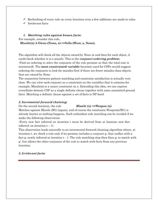  Rechecking of every rule on every iteration even a few additions are made to rules
 Irrelevant facts
1. Matching rules against known facts:
For example, consider this rule,
Missile(x) A Owns (Nono, x) =>Sells (West, x, Nono).
The algorithm will check all the objects owned by Nono in and then for each object, it
could check whether it is a missile. This is the conjunct ordering problem:
―Find an ordering to solve the conjuncts of the rule premise so that the total cost is
minimized‖. The most constrained variable heuristic used for CSPs would suggest
ordering the conjuncts to look for missiles first if there are fewer missiles than objects
that are owned by Nono.
The connection between pattern matching and constraint satisfaction is actually very
close. We can view each conjunct as a constraint on the variables that it contains-for
example, Missile(x) is a unary constraint on x. Extending this idea, we can express
everyfinite-domain CSP as a single definite clause together with some associated ground
facts. Matching a definite clause against a set of facts is NP-hard
2. Incremental forward chaining:
On the second iteration, the rule Missile (x) =>Weapon (x)
Matches against Missile (M1) (again), and of course the conclusion Weapon(x/M1) is
already known so nothing happens. Such redundant rule matching can be avoided if we
make the following observation:
―Every new fact inferred on iteration t must be derived from at leastone new fact
inferred on iteration t – 1‖.
This observation leads naturally to an incremental forward chaining algorithm where, at
iteration t, we check a rule only if its premise includes a conjunct p, that unifies with a
fact p: newly inferred at iteration t - 1. The rule matching step then fixes p, to match with
p’, but allows the other conjuncts of the rule to match with facts from any previous
iteration.
3. Irrelevant facts:
 