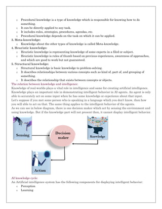 o Procedural knowledge is a type of knowledge which is responsible for knowing how to do
something.
o It can be directly applied to any task.
o It includes rules, strategies, procedures, agendas, etc.
o Procedural knowledge depends on the task on which it can be applied.
3. Meta-knowledge:
o Knowledge about the other types of knowledge is called Meta-knowledge.
4. Heuristic knowledge:
o Heuristic knowledge is representing knowledge of some experts in a filed or subject.
o Heuristic knowledge is rules of thumb based on previous experiences, awareness of approaches,
and which are good to work but not guaranteed.
5. Structural knowledge:
o Structural knowledge is basic knowledge to problem-solving.
o It describes relationships between various concepts such as kind of, part of, and grouping of
something.
o It describes the relationship that exists between concepts or objects.
The relation between knowledge and intelligence:
Knowledge of real-worlds plays a vital role in intelligence and same for creating artificial intelligence.
Knowledge plays an important role in demonstrating intelligent behavior in AI agents. An agent is only
able to accurately act on some input when he has some knowledge or experience about that input.
Let's suppose if you met some person who is speaking in a language which you don't know, then how
you will able to act on that. The same thing applies to the intelligent behavior of the agents.
As we can see in below diagram, there is one decision maker which act by sensing the environment and
using knowledge. But if the knowledge part will not present then, it cannot display intelligent behavior.
AI knowledge cycle:
An Artificial intelligence system has the following components for displaying intelligent behavior:
o Perception
o Learning
 