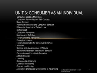 · Consumer Needs & Motivation
· Consumer Personality and Self Concept:
Basic Concept
Personality influence and Consumer Behavior
Differential threshold – Weber’s Law
Self concept
· Consumer Perception:
Meaning and Definition
Factors affecting Perception
Perceptual process
Factors responsible for perceptual distortion
· Attitudes:
Concept and characteristics of Attitude
Relationship between attitude and Behavior
Factors involved in attitude formation
Attitude Change
· Learning:
Components of learning
Classical conditioning
Operant conditioning
Application of Classical Conditioning to Advertising
UNIT 3: CONSUMER AS AN INDIVIDUAL
1
UNIT 2 COMPILED BY DR. SHILPA
RAGHUWANSHI
 