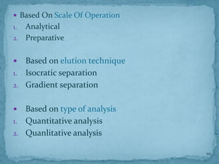  Based On Scale Of Operation
1. Analytical
2. Preparative
 Based on elution technique
1. Isocratic separation
2. Gradient separation
 Based on type of analysis
1. Quantitative analysis
2. Quanlitative analysis
10
 