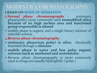 I.BASED ON MODE OF SEPERATION
1.Normal phase chromatography - stationary
phase(polar) most commonly used unmodified silica
because of its high surface area and functional
group responsible is silanol
 mobile phase is organic and a single binary mixture of
miscible solvent.
2.Reverse phase chromatography-
 stationary phase(non polar) is silica chemically
bounded through a siloxane
 mobile phase is water and less polar organic
solvents such as methanol and acetonitrite.
 Reverse phase chromatography is more commonly
used as drugs are usually hydrophilic ( polar )
MODES OF CHROMATOGRAPHY
11
 