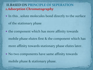II.BASED ON PRINCIPLE OF SEPERATION
1.Adsorption Chromatography
 In this , solute molecules bond directly to the surface
of the stationary phase
 the component which has more affinity towards
mobile phase elutes first & the component which has
more affinity towards stationary phase elutes later.
 No two components have same affinity towards
mobile phase & stationary phase.
12
 