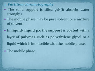 2. Partition chromatography
 The solid support is silica gel((it absorbs water
strongly.)
 The mobile phase may be pure solvent or a mixture
of solvent.
 In liquid- liquid p.c the support is coated with a
layer of polymer such as polyethylene glycol or a
liquid which is immiscible with the mobile phase.
 The mobile phase
13
 