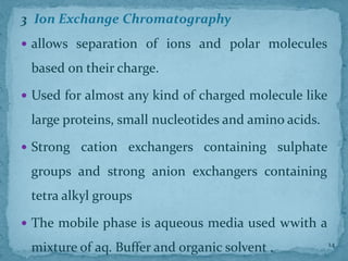 3. Ion Exchange Chromatography
 allows separation of ions and polar molecules
based on their charge.
 Used for almost any kind of charged molecule like
large proteins, small nucleotides and amino acids.
 Strong cation exchangers containing sulphate
groups and strong anion exchangers containing
tetra alkyl groups
 The mobile phase is aqueous media used wwith a
mixture of aq. Buffer and organic solvent . 14
 