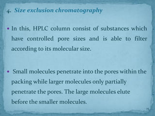 4. Size exclusion chromatography
 In this, HPLC column consist of substances which
have controlled pore sizes and is able to filter
according to its molecular size.
 Small molecules penetrate into the pores within the
packing while larger molecules only partially
penetrate the pores. The large molecules elute
before the smaller molecules.
15
 