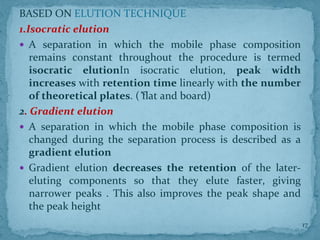 BASED ON ELUTION TECHNIQUE
1.Isocratic elution
 A separation in which the mobile phase composition
remains constant throughout the procedure is termed
isocratic elutionIn isocratic elution, peak width
increases with retention time linearly with the number
of theoretical plates. ( ̽flat and board)
2. Gradient elution
 A separation in which the mobile phase composition is
changed during the separation process is described as a
gradient elution
 Gradient elution decreases the retention of the later-
eluting components so that they elute faster, giving
narrower peaks . This also improves the peak shape and
the peak height
17
 