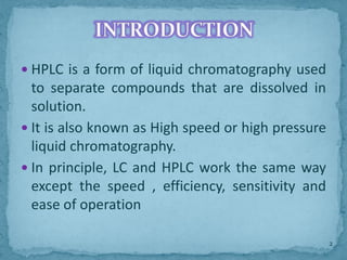  HPLC is a form of liquid chromatography used
to separate compounds that are dissolved in
solution.
 It is also known as High speed or high pressure
liquid chromatography.
 In principle, LC and HPLC work the same way
except the speed , efficiency, sensitivity and
ease of operation
INTRODUCTION
2
 