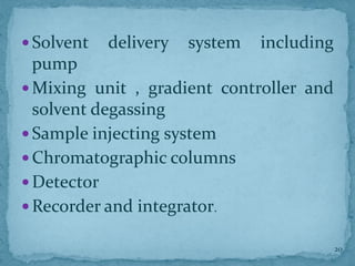  Solvent delivery system including
pump
 Mixing unit , gradient controller and
solvent degassing
 Sample injecting system
 Chromatographic columns
 Detector
 Recorder and integrator.
20
 