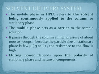  The mobile phase in HPLC refers to the solvent
being continuously applied to the column or
stationary phase
 The mobile phase acts as a carrier to the sample
solution.
 It passes through the column at high pressure of about
1000 to 3000psi , because the particle size of stationary
phase is few μ ( 5-10 μ) , the resistance to the flow is
high .
 Eluting power depends upon the polarity of
stationary phase and nature of components
SOLVENT DELIVERY SYSTEM
21
 