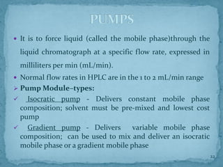  It is to force liquid (called the mobile phase)through the
liquid chromatograph at a specific flow rate, expressed in
milliliters per min (mL/min).
 Normal flow rates in HPLC are in the 1 to 2 mL/min range
➢ Pump Module–types:
✓ Isocratic pump - Delivers constant mobile phase
composition; solvent must be pre-mixed and lowest cost
pump
✓ Gradient pump - Delivers variable mobile phase
composition; can be used to mix and deliver an isocratic
mobile phase or a gradient mobile phase
PUMPS
22
 