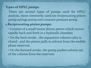 Types of HPLC pumps
There are several types of pumps used for HPLC
analysis, most commonly used are reciprocating piston
pump,syringe pump and constant pressure pump
1.Reciprocating piston pumps:
• Consists of a small motor driven piston which moves
rapidly back and forth in a hydraulic chamber.
• On the back stroke , the separation column valve is
closed , and the piston pulls in solvent from the mobile
phase reservoir.
• On the forward stroke, the pump pushes solvent out
of the column from the reservoir.
23
 